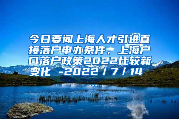 今日要闻上海人才引进直接落户申办条件，上海户口落户政策2022比较新变化 -2022／7／14  ...