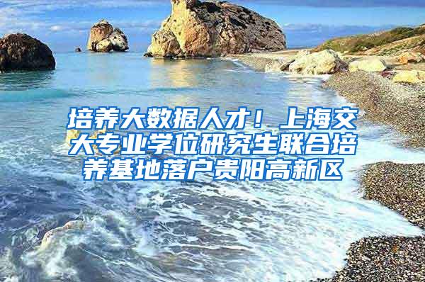 培养大数据人才！上海交大专业学位研究生联合培养基地落户贵阳高新区