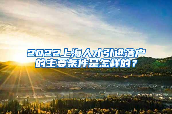 2022上海人才引进落户的主要条件是怎样的？