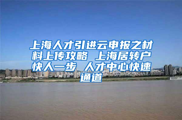 上海人才引进云申报之材料上传攻略 上海居转户快人一步 人才中心快速通道