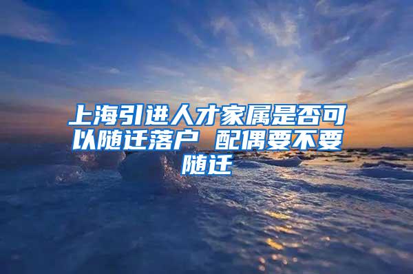 上海引进人才家属是否可以随迁落户 配偶要不要随迁