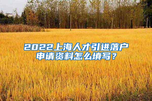 2022上海人才引进落户申请资料怎么填写？