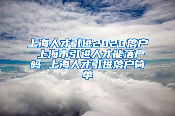 上海人才引进2020落户 上海市引进人才能落户吗 上海人才引进落户简单