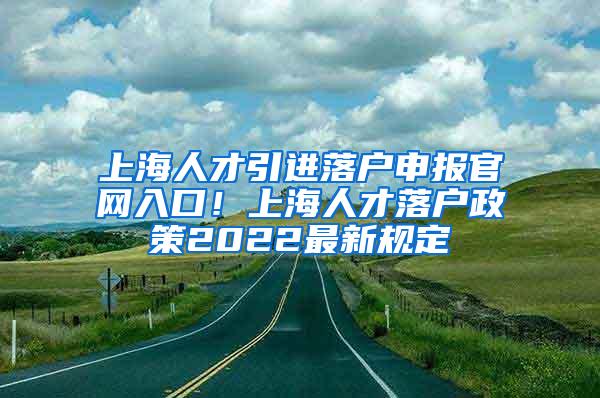上海人才引进落户申报官网入口！上海人才落户政策2022最新规定