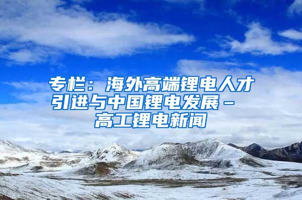 专栏：海外高端锂电人才引进与中国锂电发展– 高工锂电新闻