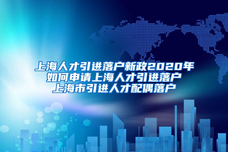 上海人才引进落户新政2020年 如何申请上海人才引进落户 上海市引进人才配偶落户