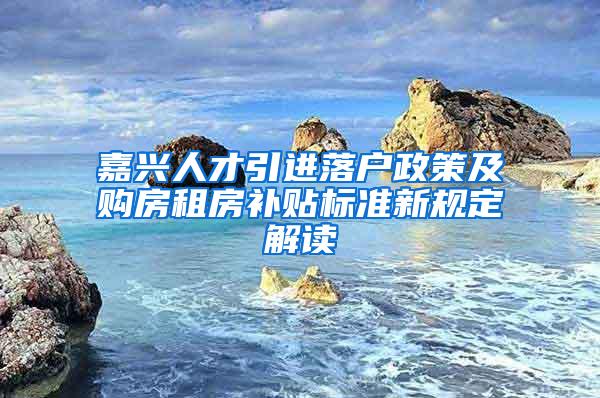 嘉兴人才引进落户政策及购房租房补贴标准新规定解读