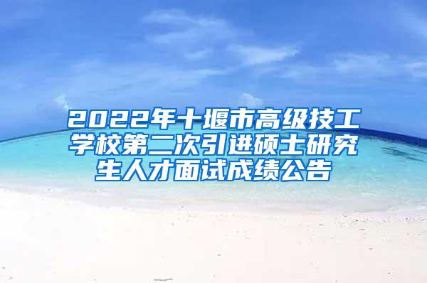 2022年十堰市高级技工学校第二次引进硕士研究生人才面试成绩公告