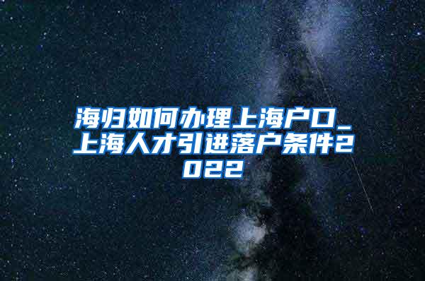 海归如何办理上海户口_上海人才引进落户条件2022