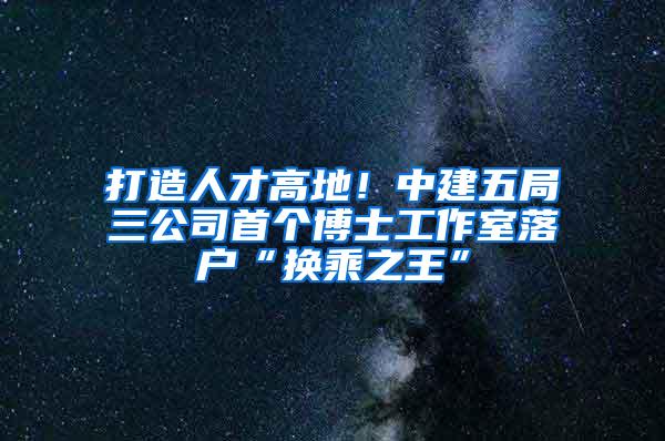 打造人才高地！中建五局三公司首个博士工作室落户“换乘之王”