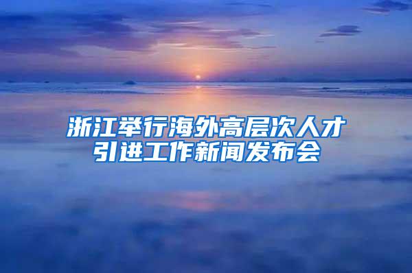 浙江举行海外高层次人才引进工作新闻发布会