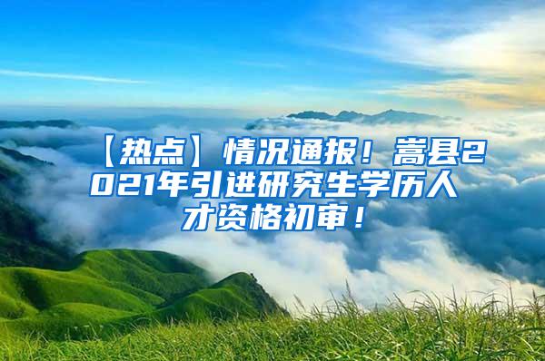 【热点】情况通报！嵩县2021年引进研究生学历人才资格初审！