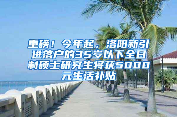 重磅！今年起，洛阳新引进落户的35岁以下全日制硕士研究生将获5000元生活补贴