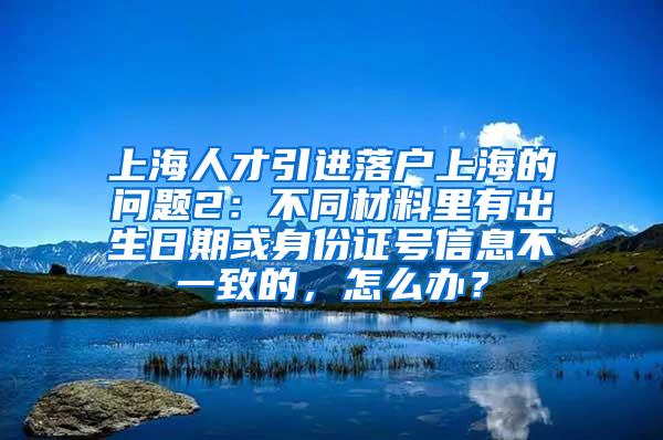 上海人才引进落户上海的问题2：不同材料里有出生日期或身份证号信息不一致的，怎么办？