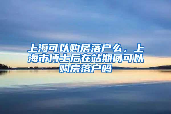 上海可以购房落户么，上海市博士后在站期间可以购房落户吗