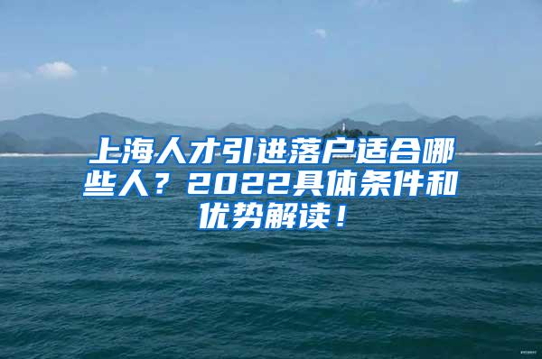 上海人才引进落户适合哪些人？2022具体条件和优势解读！