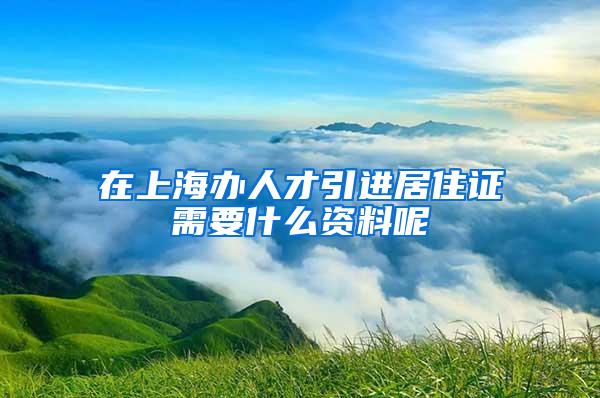 在上海办人才引进居住证需要什么资料呢