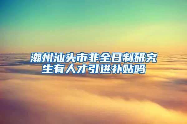 潮州汕头市非全日制研究生有人才引进补贴吗