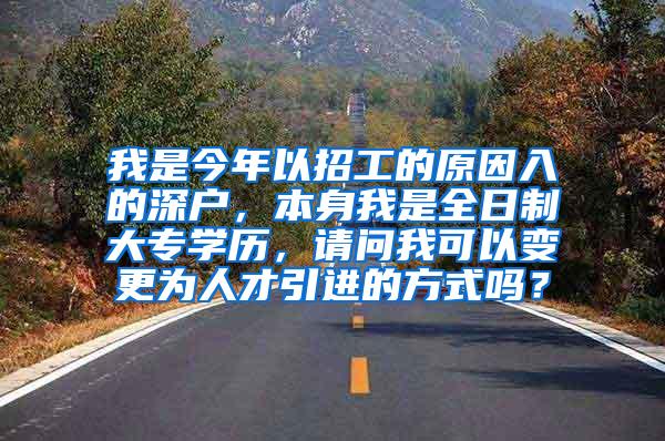 我是今年以招工的原因入的深户，本身我是全日制大专学历，请问我可以变更为人才引进的方式吗？