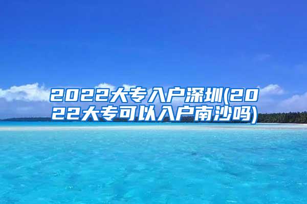 2022大专入户深圳(2022大专可以入户南沙吗)