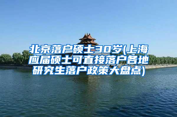 北京落户硕士30岁(上海应届硕士可直接落户各地研究生落户政策大盘点)