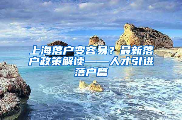 上海落户变容易？最新落户政策解读——人才引进落户篇