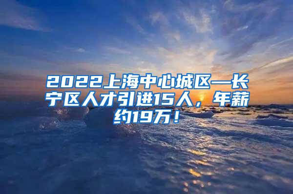2022上海中心城区—长宁区人才引进15人，年薪约19万！