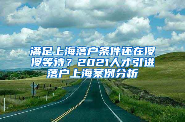 满足上海落户条件还在傻傻等待？2021人才引进落户上海案例分析