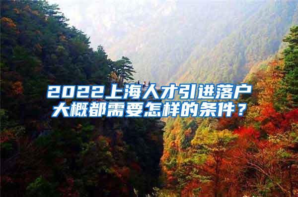 2022上海人才引进落户大概都需要怎样的条件？