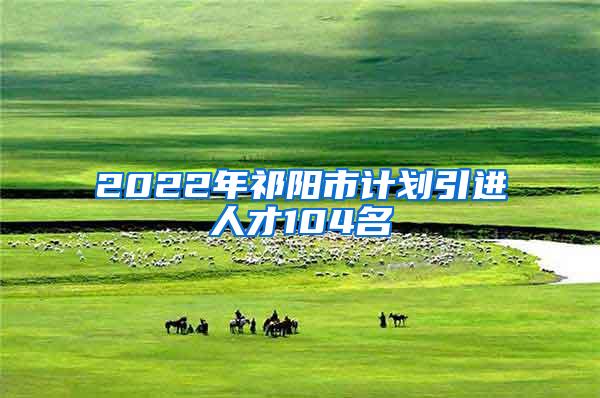 2022年祁阳市计划引进人才104名