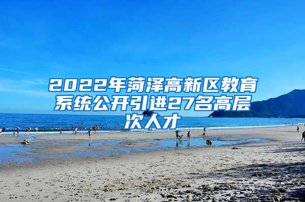 2022年菏泽高新区教育系统公开引进27名高层次人才