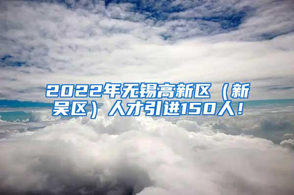 2022年无锡高新区（新吴区）人才引进150人！