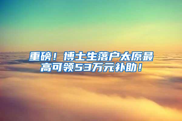 重磅！博士生落户太原最高可领53万元补助！