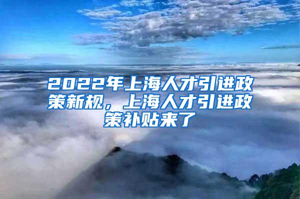 2022年上海人才引进政策新规，上海人才引进政策补贴来了