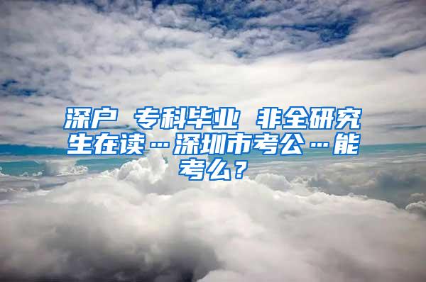 深户 专科毕业 非全研究生在读…深圳市考公…能考么？