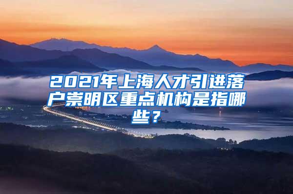 2021年上海人才引进落户崇明区重点机构是指哪些？