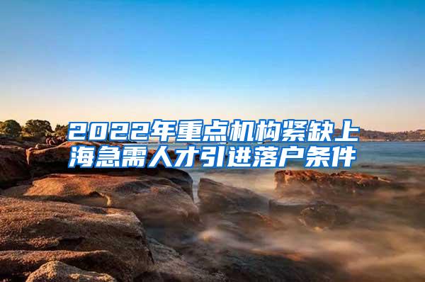 2022年重点机构紧缺上海急需人才引进落户条件