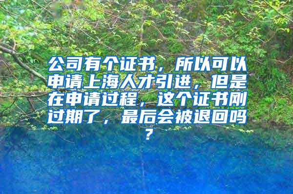 公司有个证书，所以可以申请上海人才引进，但是在申请过程，这个证书刚过期了，最后会被退回吗？