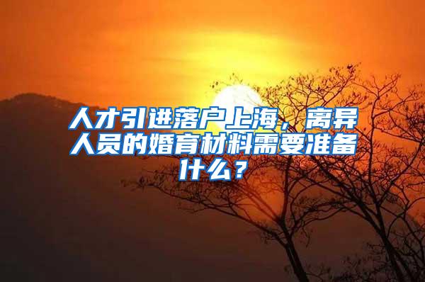 人才引进落户上海，离异人员的婚育材料需要准备什么？