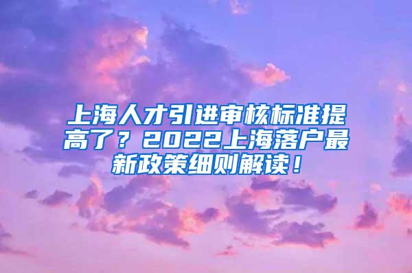 上海人才引进审核标准提高了？2022上海落户最新政策细则解读！
