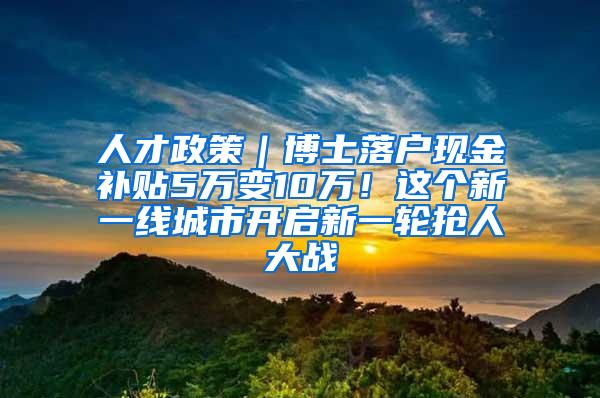 人才政策｜博士落户现金补贴5万变10万！这个新一线城市开启新一轮抢人大战