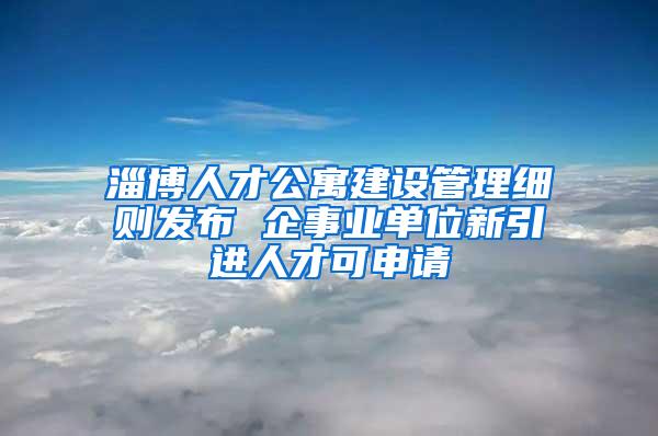 淄博人才公寓建设管理细则发布 企事业单位新引进人才可申请