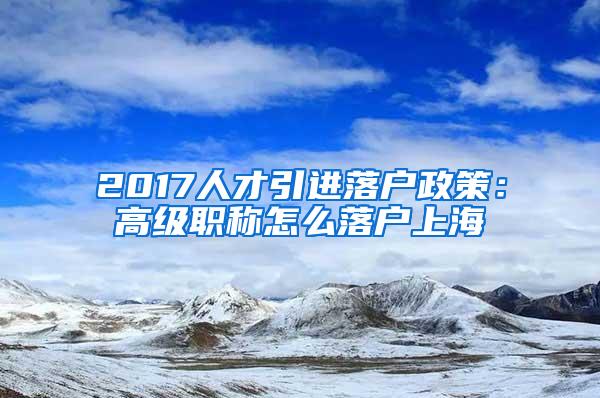 2017人才引进落户政策：高级职称怎么落户上海