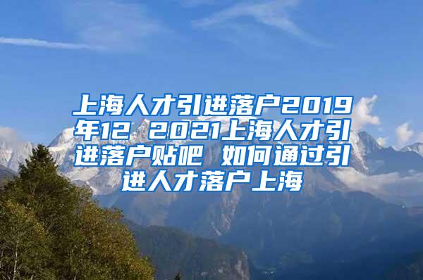 上海人才引进落户2019年12 2021上海人才引进落户贴吧 如何通过引进人才落户上海