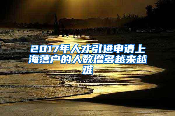 2017年人才引进申请上海落户的人数增多越来越难