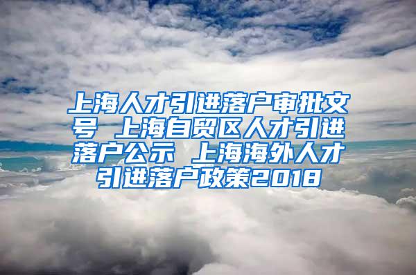 上海人才引进落户审批文号 上海自贸区人才引进落户公示 上海海外人才引进落户政策2018