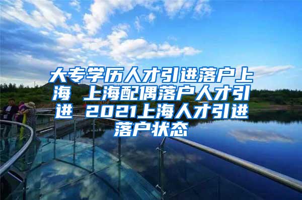 大专学历人才引进落户上海 上海配偶落户人才引进 2021上海人才引进落户状态