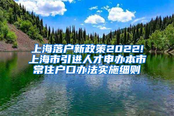 上海落户新政策2022!上海市引进人才申办本市常住户口办法实施细则