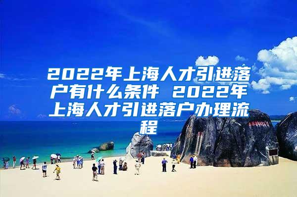 2022年上海人才引进落户有什么条件 2022年上海人才引进落户办理流程