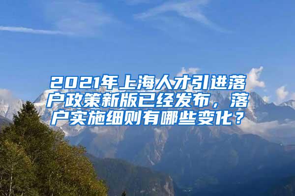 2021年上海人才引进落户政策新版已经发布，落户实施细则有哪些变化？